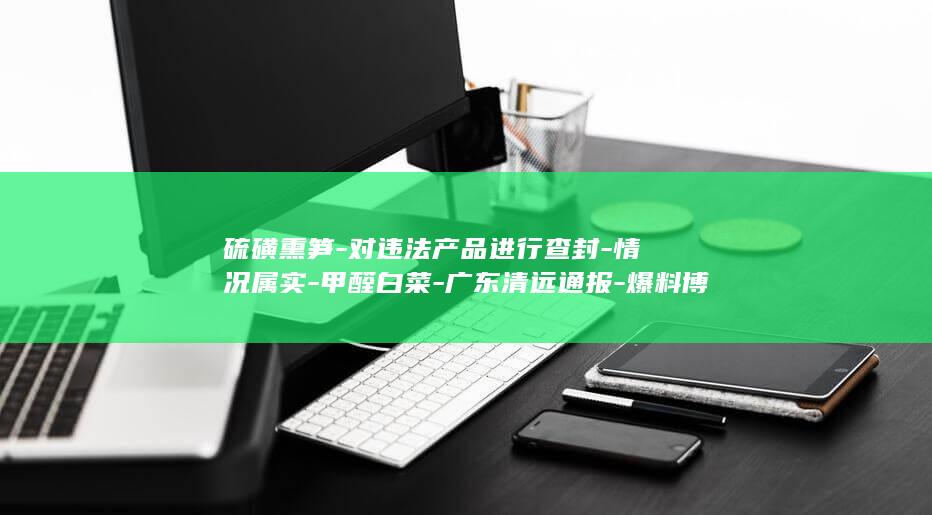硫磺熏笋-对违法产品进行查封-情况属实-甲醛白菜-广东清远通报-爆料博主再曝 (硫磺熏竹笋举报奖励)