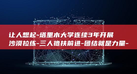 让人想起-塔里木大学连续3年开展沙漠拉练-三人搀扶前进-团结就是力量-上万名新生3小时徒步12公里-学生