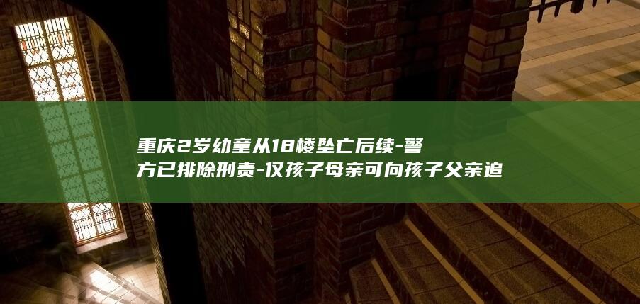 重庆2岁幼童从18楼坠亡后续-警方已排除刑责-仅孩子母亲可向孩子父亲追究民事责任 (重庆两岁幼童)