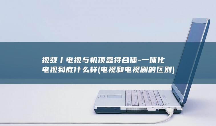 视频丨电视与机顶盒将合体-一体化电视到底什么样 (电视和电视剧的区别)