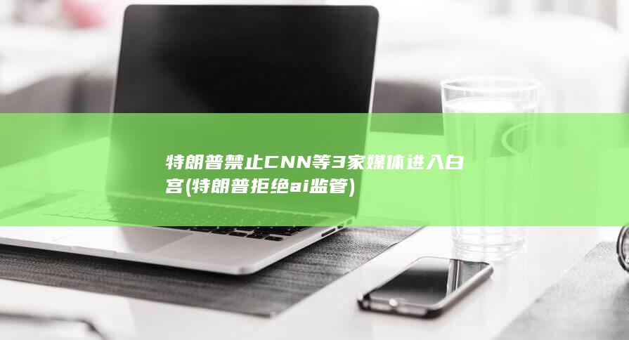 特朗普禁止CNN等3家媒体进入白宫 (特朗普拒绝ai监管)