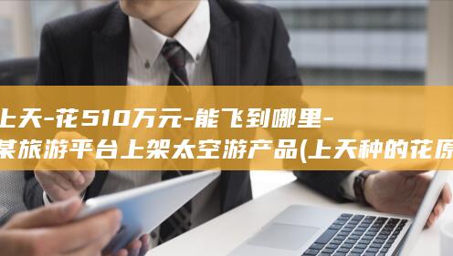 上天-花510万元-能飞到哪里-某旅游平台上架太空游产品 (上天种的花原文)