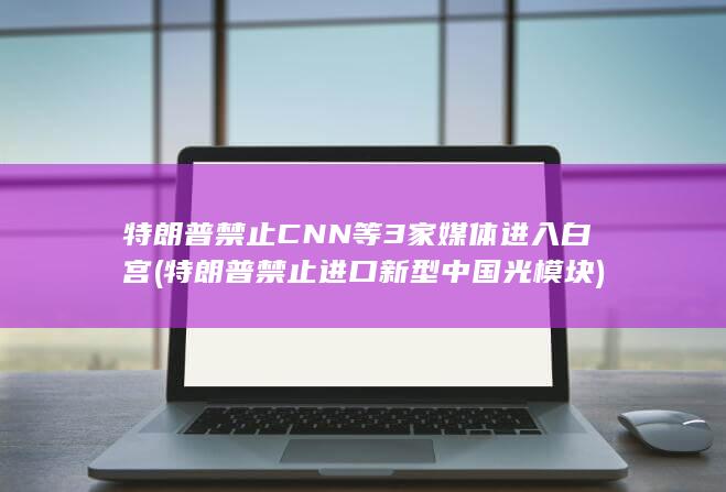 特朗普禁止CNN等3家媒体进入白宫 (特朗普禁止进口新型中国光模块)