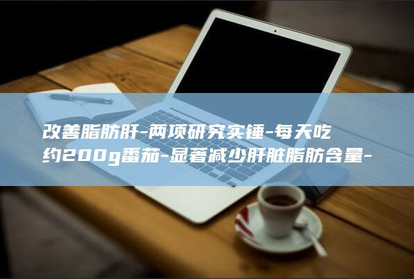 改善脂肪肝-两项研究实锤-每天吃约200g番茄-显著减少肝脏脂肪含量-你爱吃番茄吗-能在不大幅度减重的情况下 (改善脂肪肝有什么小妙招)