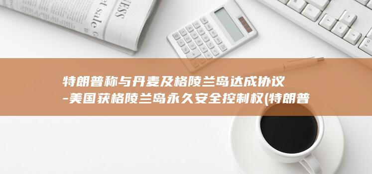 特朗普称与丹麦及格陵兰岛达成协议-美国获格陵兰岛永久安全控制权 (特朗普与Joyce Beatty争论)