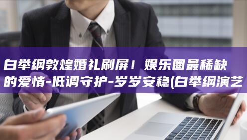 白举纲敦煌婚礼刷屏！娱乐圈最稀缺的爱情-低调守护-岁岁安稳 (白举纲演艺经历)