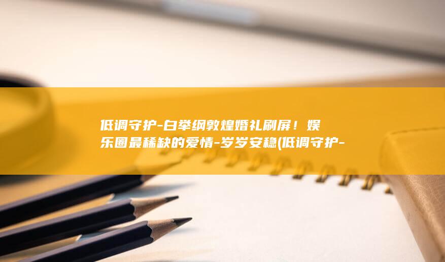 低调守护-白举纲敦煌婚礼刷屏！娱乐圈最稀缺的爱情-岁岁安稳 (低调守护-白)