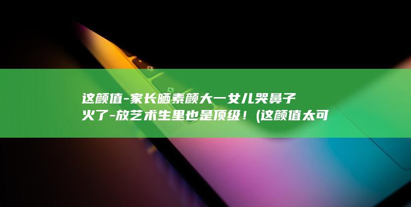 这颜值-家长晒素颜大一女儿哭鼻子火了-放艺术生里也是顶级！ (这颜值太可了)