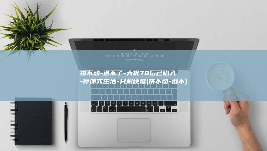 拼不动-退不了-大批70后已陷入-停滞式生活-只剩硬熬 (拼不动-退不)