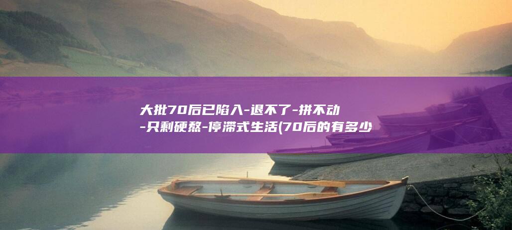 大批70后已陷入-退不了-拼不动-只剩硬熬-停滞式生活 (70后的有多少人)