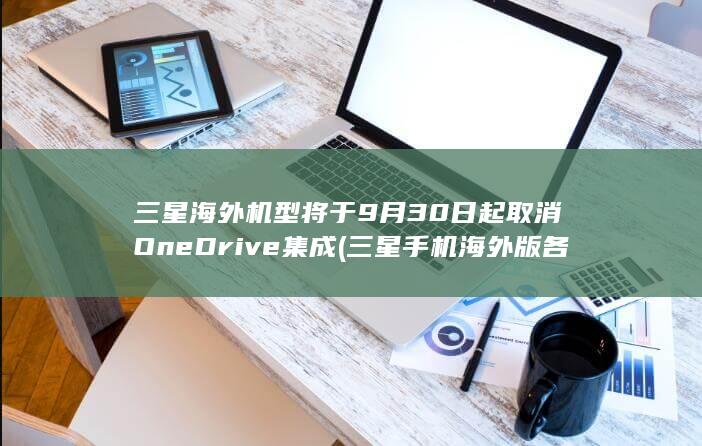 三星海外机型将于9月30日起取消OneDrive集成 (三星手机海外版各版本区别)