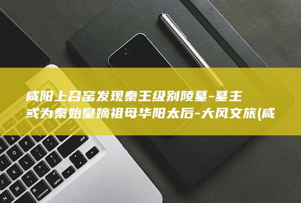 咸阳上召窑发现秦王级别陵墓-墓主或为秦始皇嫡祖母华阳太后-大风文旅 (咸阳上召窑发现的古墓)