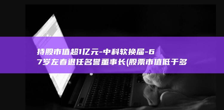 持股市值超1亿元-中科软换届-67岁左春退任名誉董事长 (股票市值低于多少会退市)