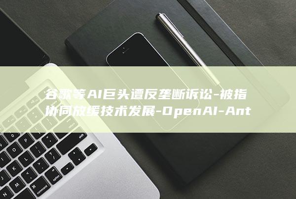 谷歌等AI巨头遭反垄断诉讼-被指协同放缓技术发展-OpenAI-Anthropic (谷歌atag)