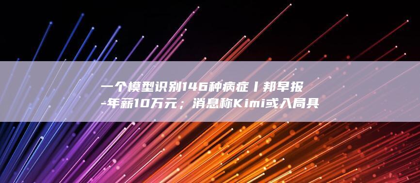 一个模型识别146种病症丨邦早报-年薪10万元；消息称Kimi或入局具身智能领域；冯仑被限制高消费；阿里AI登顶-科学-前钉钉CEO无招履新 (模型识别的定义)