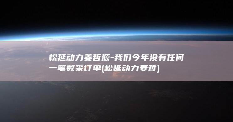 松延动力姜哲源-我们今年没有任何一笔数采订单 (松延动力姜哲)