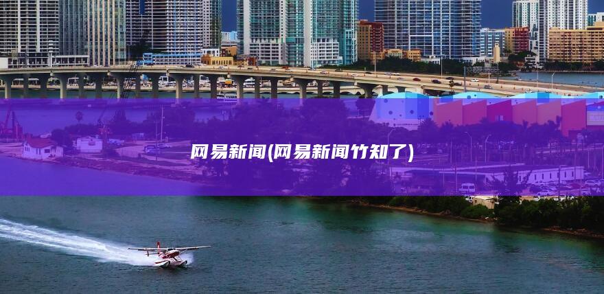 网易新闻 (网易新闻竹知了)