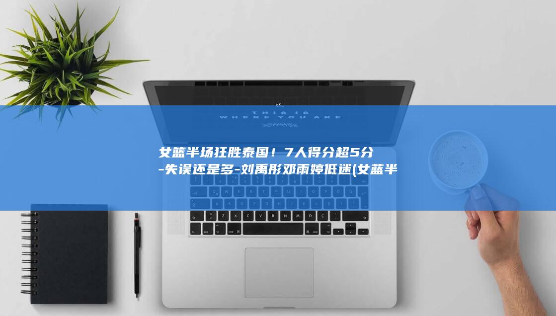 女篮半场狂胜泰国！7人得分超5分-失误还是多-刘禹彤邓雨婷低迷 (女蓝半决赛实况)