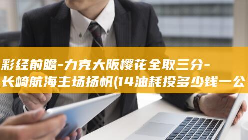 彩经前瞻-力克大阪樱花全取三分-长崎航海主场扬帆 (14油耗投多少钱一公里)