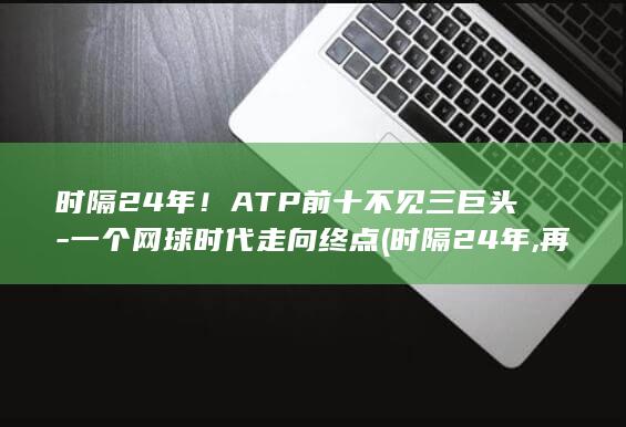 时隔24年！ATP前十不见三巨头-一个网球时代走向终点 (时隔24年,再摘荣耀)