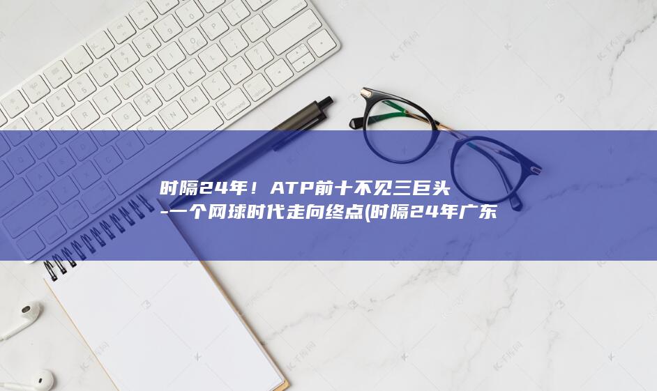 时隔24年！ATP前十不见三巨头-一个网球时代走向终点 (时隔24年广东举办全运会)
