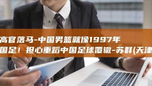 高官落马-中国男篮就像1997年国足！担心重蹈中国足球覆辙-苏群 (天津格林国际幼儿园学费)