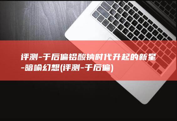 评测-于后偏铝酸钠时代升起的新星-暗喻幻想 (评测-于后偏)