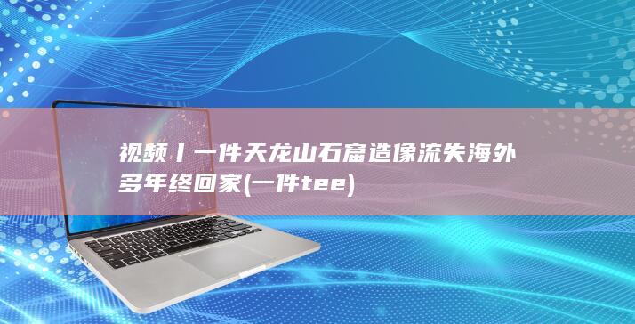 视频丨一件天龙山石窟造像流失海外多年终回家 (一件tee)