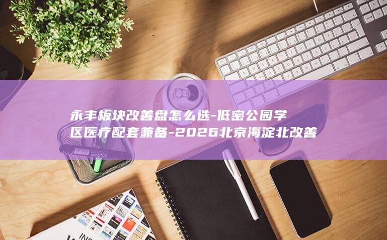 永丰板块改善盘怎么选-低密公园学区医疗配套兼备-2026北京海淀北改善型新房推荐 (永丰k地块有哪些配套项目)