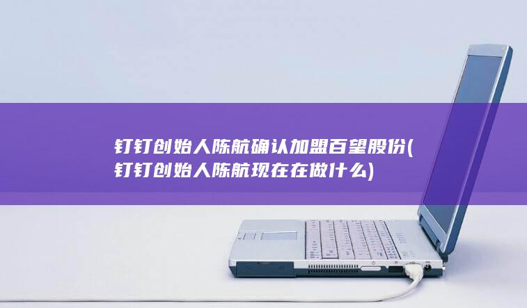 钉钉创始人陈航确认加盟百望股份 (钉钉创始人陈航现在在做什么)