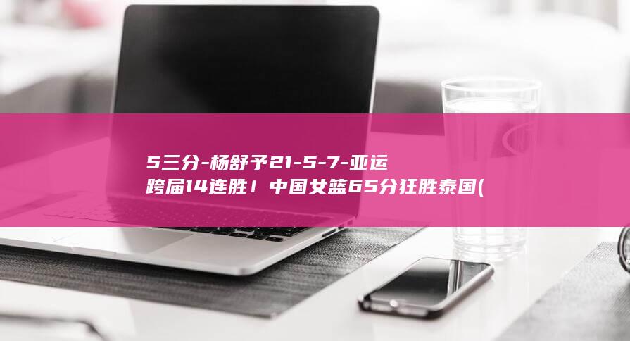 5三分-杨舒予21-5-7-亚运跨届14连胜！中国女篮65分狂胜泰国 (杨舒予三分球集锦视频)