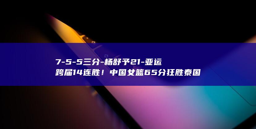 7-5-5三分-杨舒予21-亚运跨届14连胜！中国女篮65分狂胜泰国