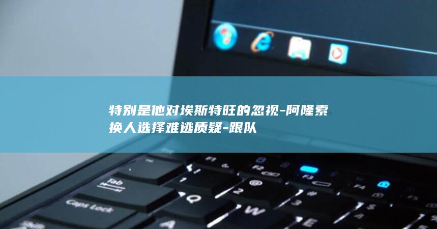 特别是他对埃斯特旺的忽视-阿隆索换人选择难逃质疑-跟队