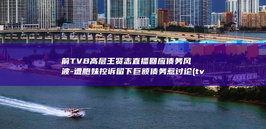 前TVB高层王贤志直播回应债务风波-遭胞妹控诉留下巨额债务惹讨论 (tvb高层架构)