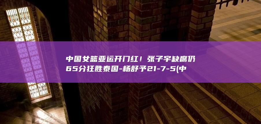 中国女篮亚运开门红！张子宇缺席仍65分狂胜泰国-杨舒予21-7-5 (中国女篮亚运会战绩表)