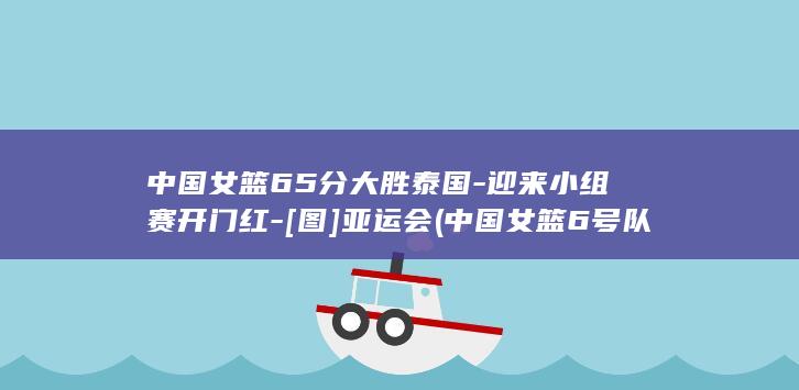 中国女篮65分大胜泰国-迎来小组赛开门红-[图]亚运会 (中国女篮6号队员是谁)