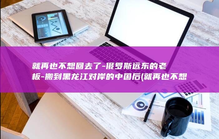 就再也不想回去了-俄罗斯远东的老板-搬到黑龙江对岸的中国后 (就再也不想回家的说说)