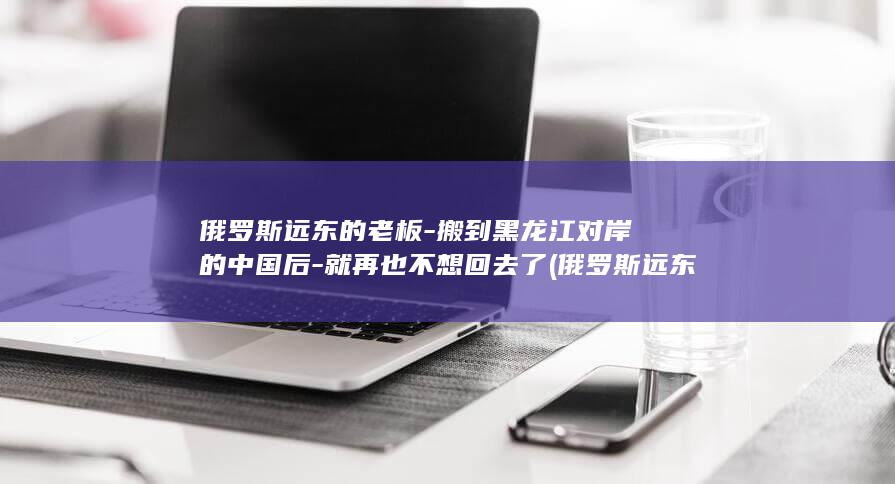 俄罗斯远东的老板-搬到黑龙江对岸的中国后-就再也不想回去了 (俄罗斯远东的中国人)