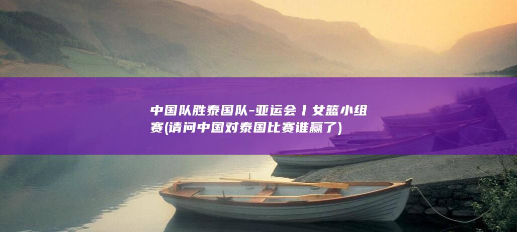 中国队胜泰国队-亚运会丨女篮小组赛 (请问中国对泰国比赛谁赢了)