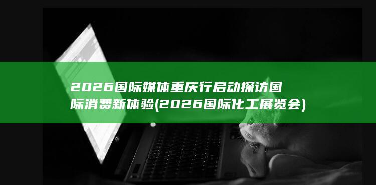 2026国际媒体重庆行启动探访国际消费新体验 (2026国际化工展览会)