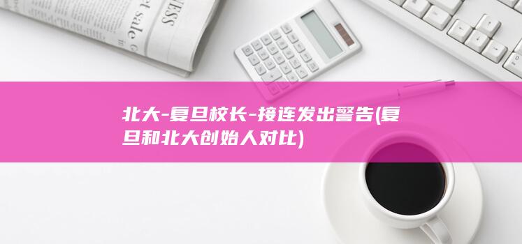 北大-复旦校长-接连发出警告 (复旦和北大创始人对比)