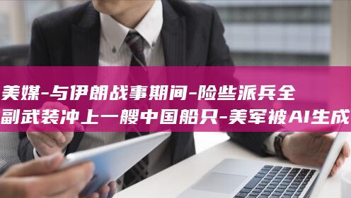 美媒-与伊朗战事期间-险些派兵全副武装冲上一艘中国船只-美军被AI生成的不实军情报告误导 (伊朗与美冲突升级)