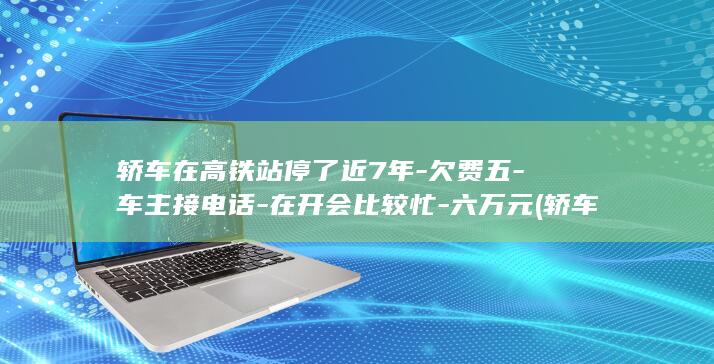 轿车在高铁站停了近7年-欠费五-车主接电话-在开会比较忙-六万元 (轿车在高铁站)