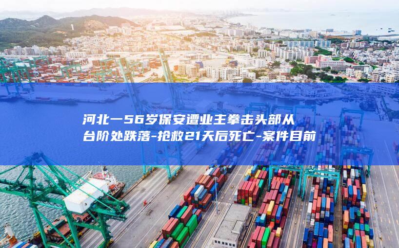 河北一56岁保安遭业主拳击头部从台阶处跌落-抢救21天后死亡-案件目前已移送至检察院 (河北75岁老人最新消息)
