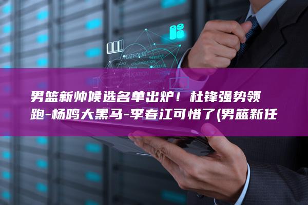 男篮新帅候选名单出炉!杜锋强势领跑-杨鸣大黑马-李春江可惜了 (男篮新任队长预测)