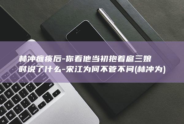 林冲瘫痪后-你看他当初抱着扈三娘时说了什么-宋江为何不管不问 (林冲为)