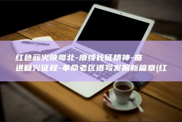 红色薪火映粤北-赓续长征精神-奋进复兴征程-革命老区谱写发展新篇章 (红色薪火传绘画简单又漂亮)