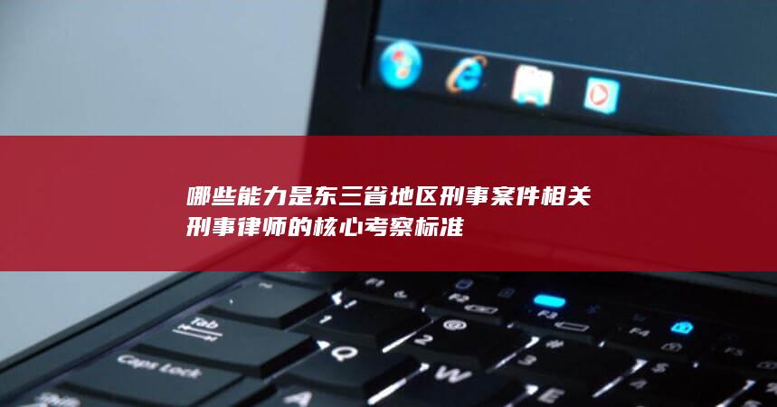 哪些能力是东三省地区刑事案件相关刑事律师的核心考察标准
