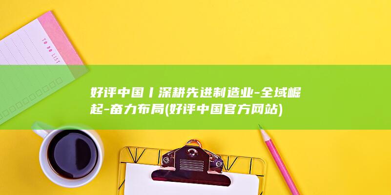 好评中国丨深耕先进制造业-全域崛起-奋力布局 (好评中国官方网站)