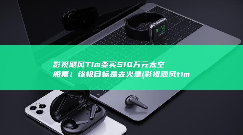 影视飓风Tim要买510万元太空船票！终极目标是去火星 (影视飓风tim学历)